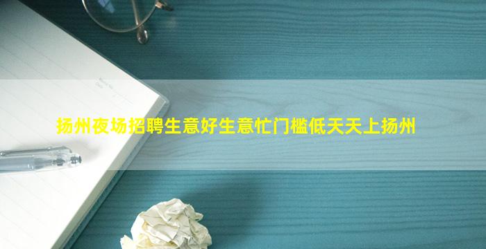 扬州夜场招聘生意好生意忙门槛低天天上扬州